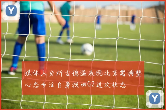 媒体人分析古德温表现北京需调整心态专注自身找回G2进攻状态