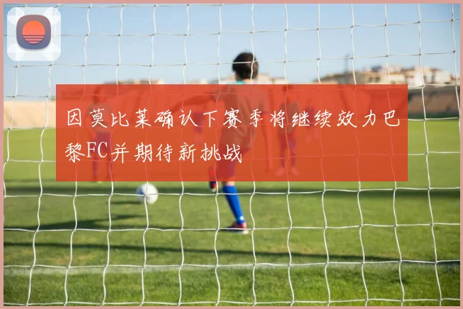 因莫比莱确认下赛季将继续效力巴黎FC并期待新挑战
