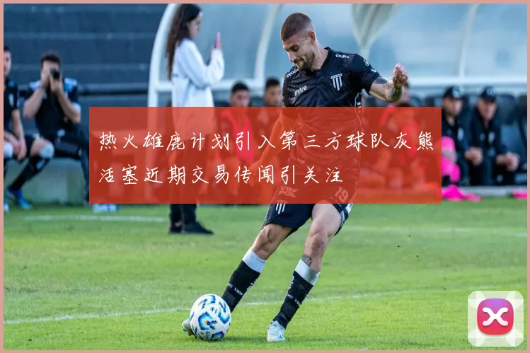 热火雄鹿计划引入第三方球队灰熊活塞近期交易传闻引关注