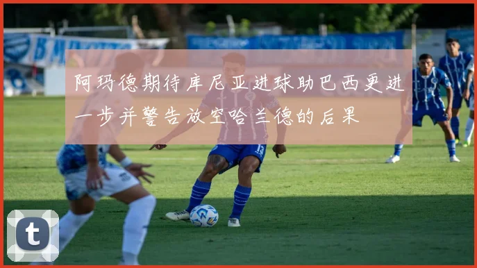 阿玛德期待库尼亚进球助巴西更进一步并警告放空哈兰德的后果
