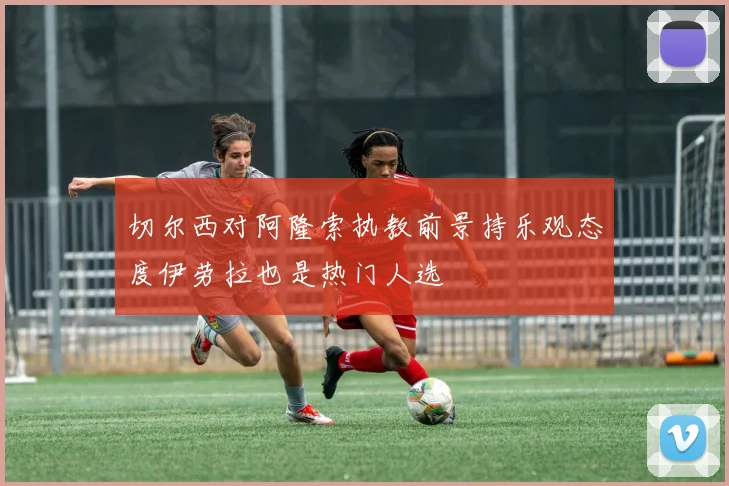 切尔西对阿隆索执教前景持乐观态度伊劳拉也是热门人选