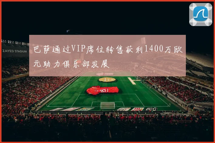 巴萨通过VIP席位转售获利1400万欧元助力俱乐部发展