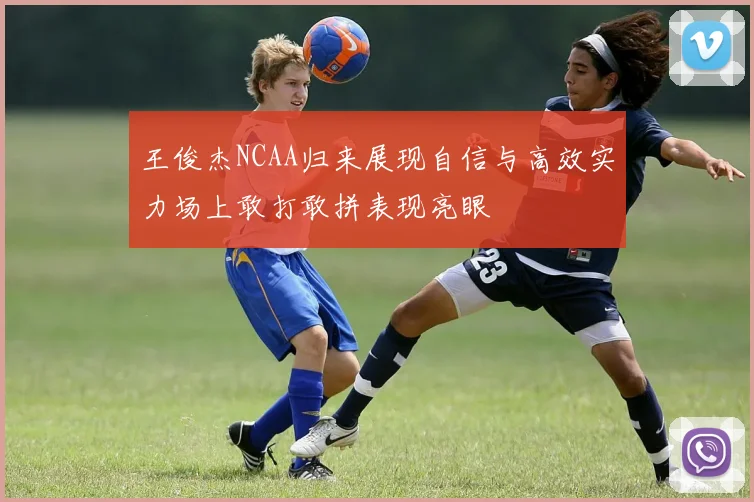 王俊杰NCAA归来展现自信与高效实力场上敢打敢拼表现亮眼