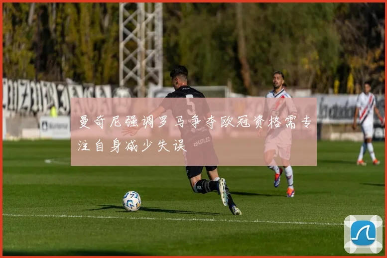 曼奇尼强调罗马争夺欧冠资格需专注自身减少失误