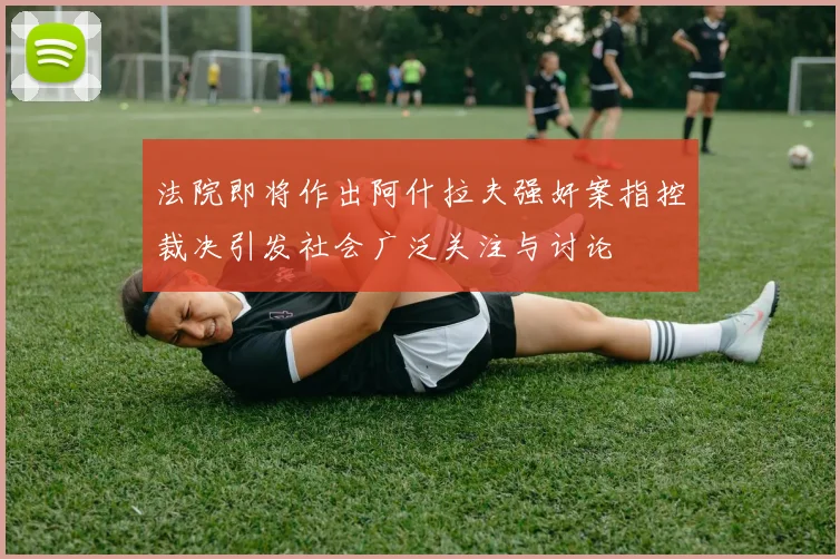 法院即将作出阿什拉夫强奸案指控裁决引发社会广泛关注与讨论